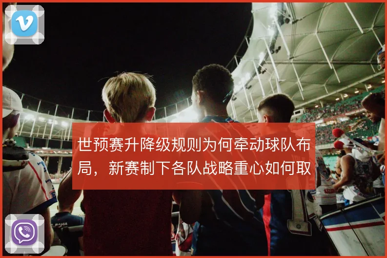 世预赛升降级规则为何牵动球队布局,新赛制下各队战略重心如何取舍