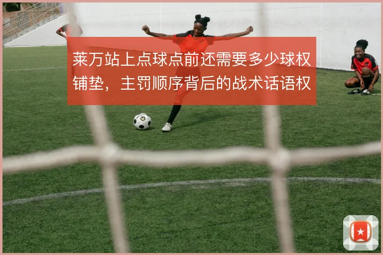 莱万站上点球点前还需要多少球权铺垫，主罚顺序背后的战术话语权如何重排
