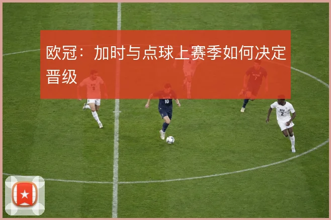 欧冠:加时与点球上赛季如何决定晋级