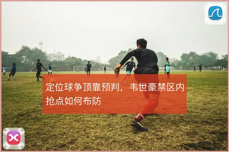 定位球争顶靠预判,韦世豪禁区内抢点如何布防