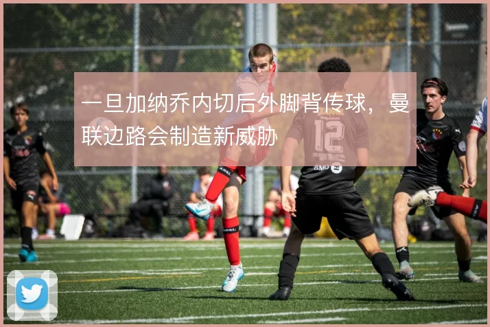 一旦加纳乔内切后外脚背传球,曼联边路会制造新威胁