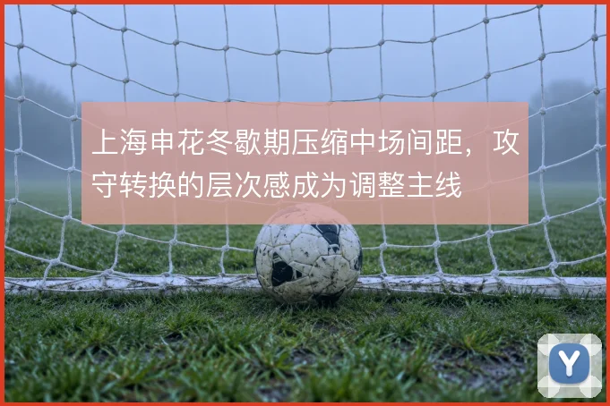 上海申花冬歇期压缩中场间距,攻守转换的层次感成为调整主线