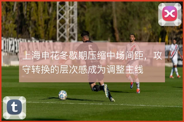 上海申花冬歇期压缩中场间距,攻守转换的层次感成为调整主线