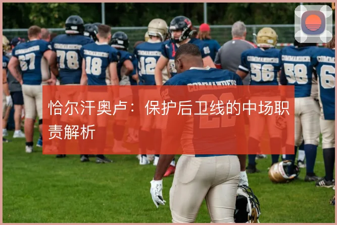 恰尔汗奥卢:保护后卫线的中场职责解析