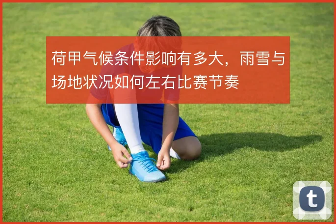 荷甲气候条件影响有多大,雨雪与场地状况如何左右比赛节奏