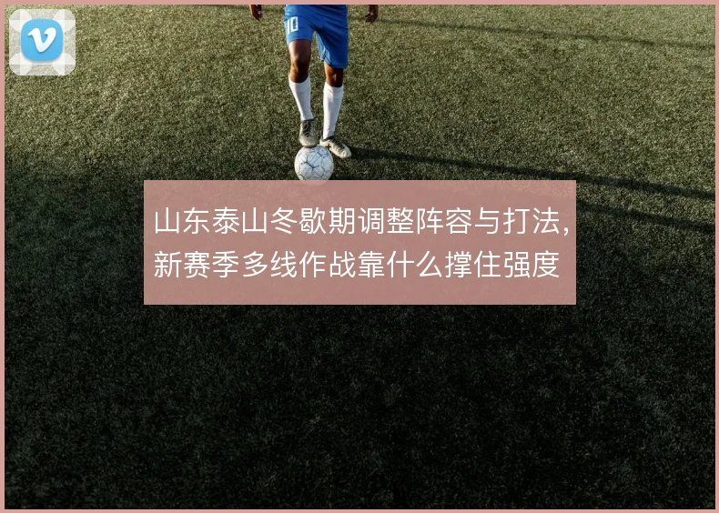 山东泰山冬歇期调整阵容与打法，新赛季多线作战靠什么撑住强度