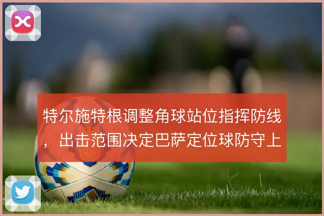 特尔施特根调整角球站位指挥防线,出击范围决定巴萨定位球防守上限