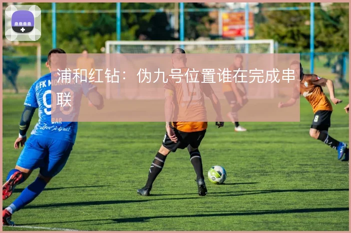 浦和红钻:伪九号位置谁在完成串联