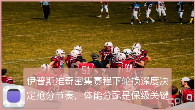 伊普斯维奇密集赛程下轮换深度决定抢分节奏，体能分配是保级关键变量