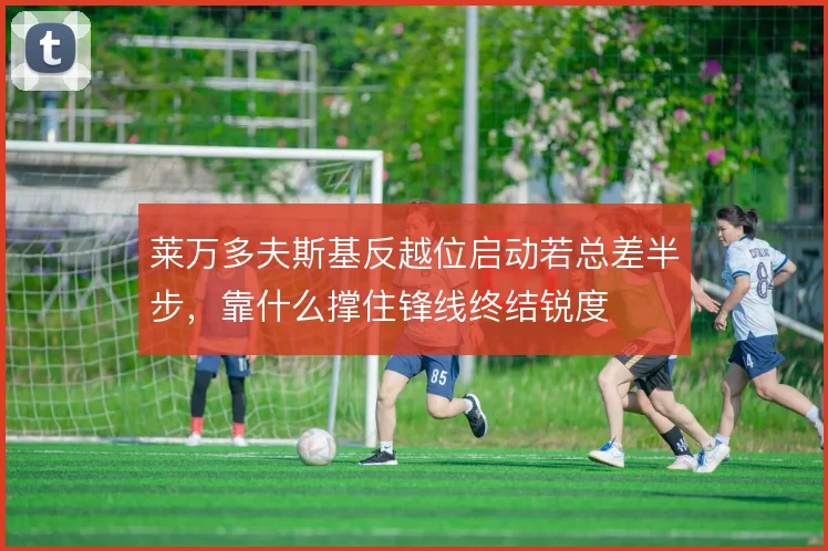 莱万多夫斯基反越位启动若总差半步，靠什么撑住锋线终结锐度